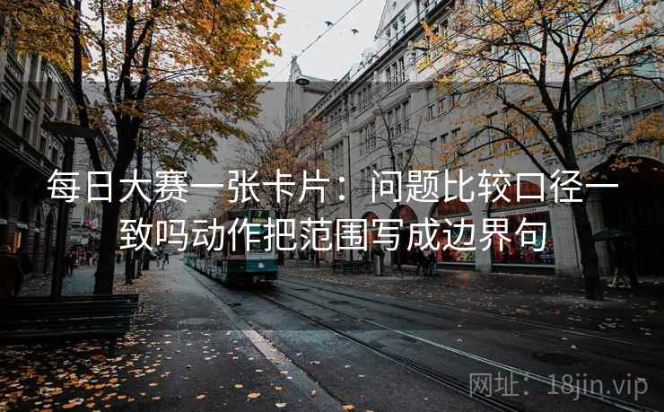 每日大赛一张卡片：问题比较口径一致吗动作把范围写成边界句