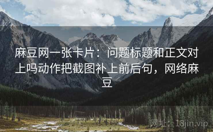 麻豆网一张卡片：问题标题和正文对上吗动作把截图补上前后句，网络麻豆