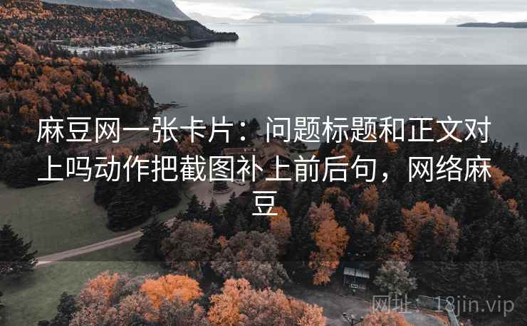 麻豆网一张卡片：问题标题和正文对上吗动作把截图补上前后句，网络麻豆
