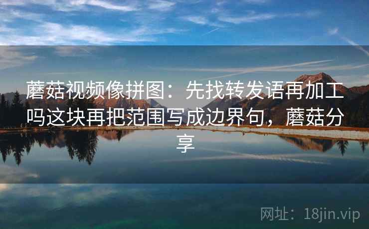 蘑菇视频像拼图：先找转发语再加工吗这块再把范围写成边界句，蘑菇分享