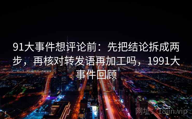 91大事件想评论前：先把结论拆成两步，再核对转发语再加工吗，1991大事件回顾