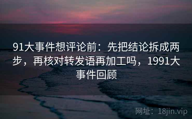 91大事件想评论前：先把结论拆成两步，再核对转发语再加工吗，1991大事件回顾