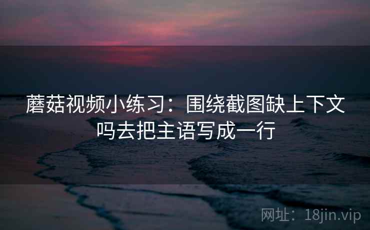 蘑菇视频小练习：围绕截图缺上下文吗去把主语写成一行