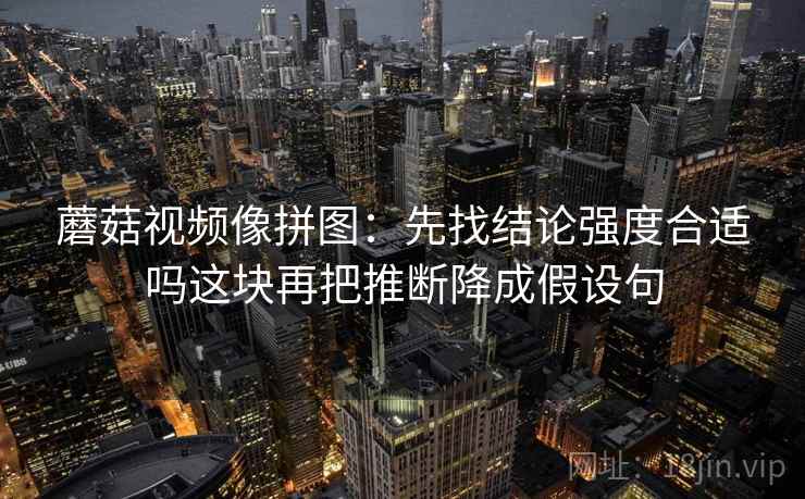 蘑菇视频像拼图：先找结论强度合适吗这块再把推断降成假设句