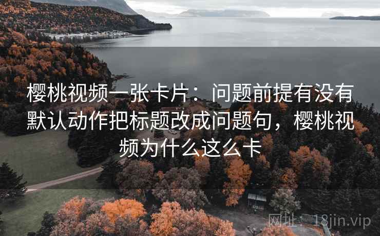 樱桃视频一张卡片：问题前提有没有默认动作把标题改成问题句，樱桃视频为什么这么卡
