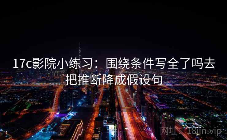 17c影院小练习：围绕条件写全了吗去把推断降成假设句