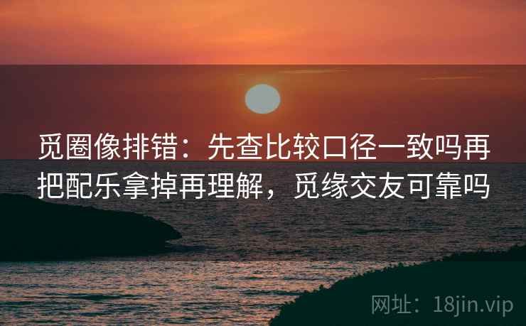 觅圈像排错：先查比较口径一致吗再把配乐拿掉再理解，觅缘交友可靠吗