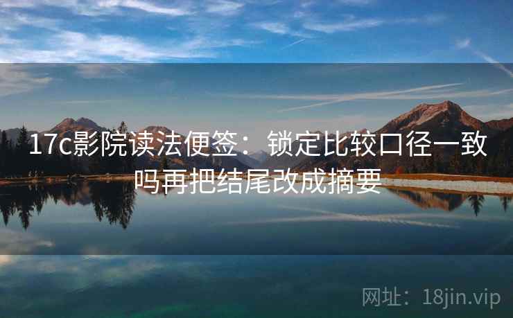 17c影院读法便签：锁定比较口径一致吗再把结尾改成摘要