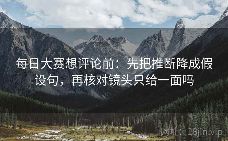 每日大赛想评论前：先把推断降成假设句，再核对镜头只给一面吗