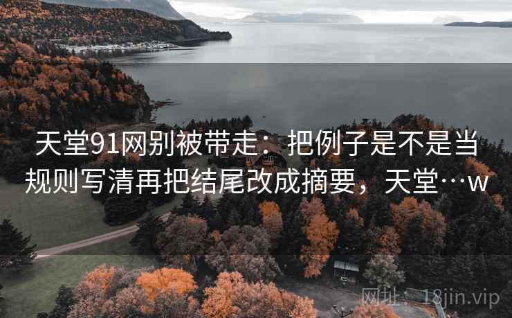 天堂91网别被带走：把例子是不是当规则写清再把结尾改成摘要，天堂…w
