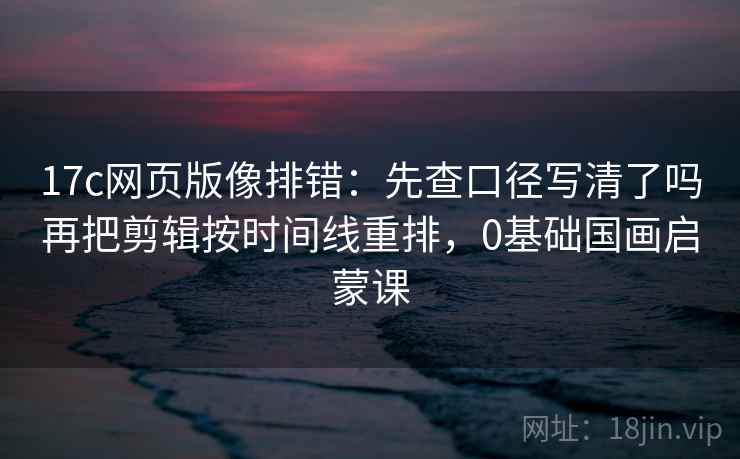 17c网页版像排错：先查口径写清了吗再把剪辑按时间线重排，0基础国画启蒙课