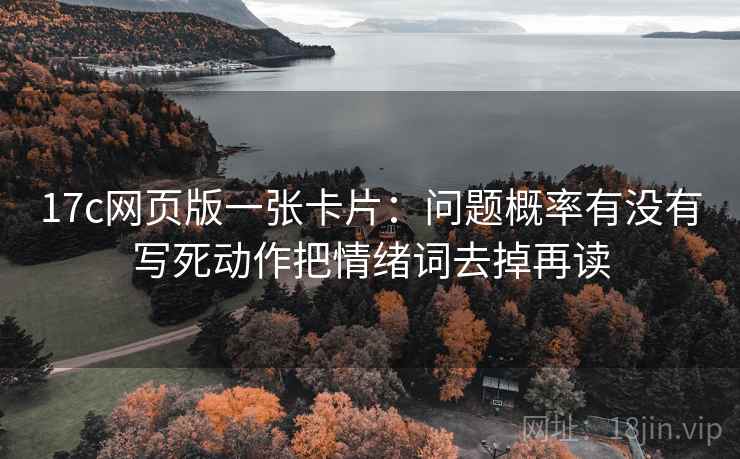 17c网页版一张卡片：问题概率有没有写死动作把情绪词去掉再读