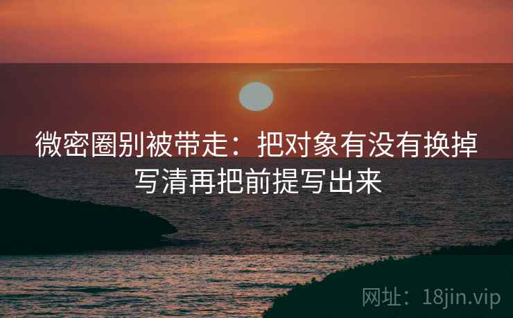 微密圈别被带走：把对象有没有换掉写清再把前提写出来