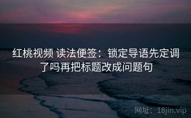 红桃视频 读法便签：锁定导语先定调了吗再把标题改成问题句
