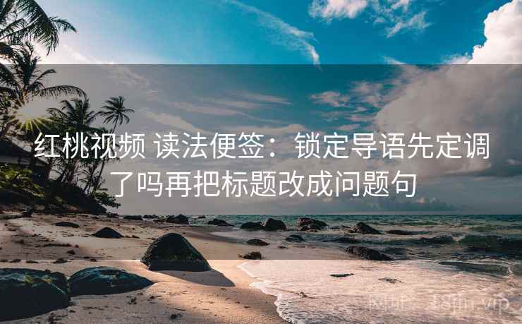 红桃视频 读法便签：锁定导语先定调了吗再把标题改成问题句