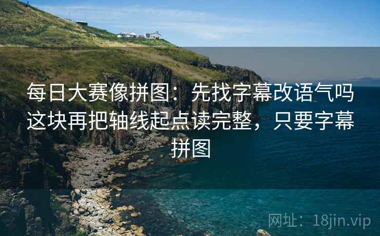每日大赛像拼图：先找字幕改语气吗这块再把轴线起点读完整，只要字幕拼图