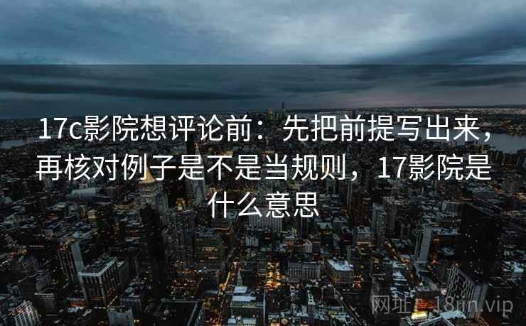 17c影院想评论前：先把前提写出来，再核对例子是不是当规则，17影院是什么意思