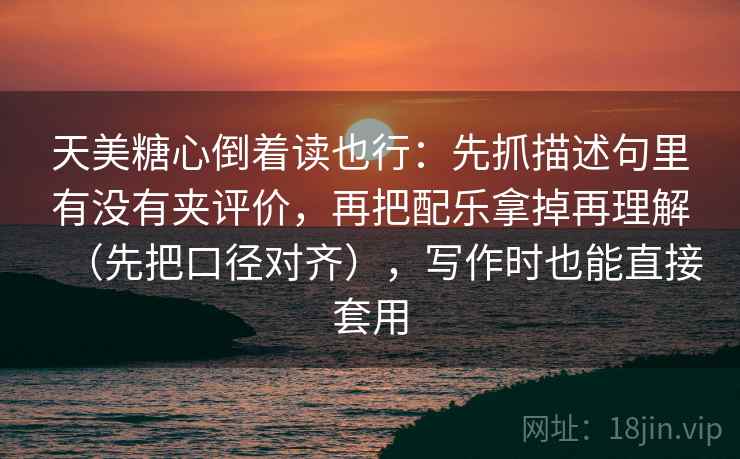 天美糖心倒着读也行：先抓描述句里有没有夹评价，再把配乐拿掉再理解（先把口径对齐），写作时也能直接套用