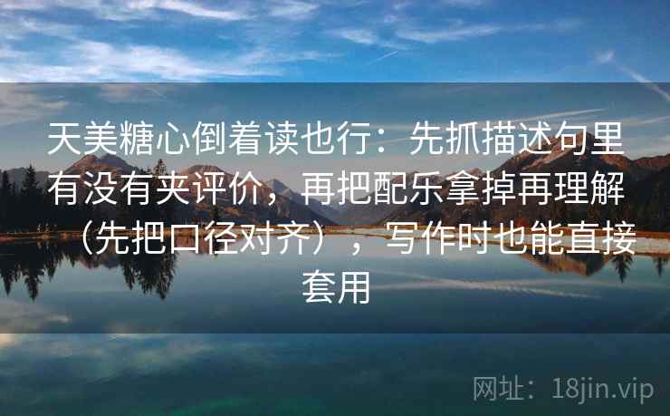 天美糖心倒着读也行：先抓描述句里有没有夹评价，再把配乐拿掉再理解（先把口径对齐），写作时也能直接套用