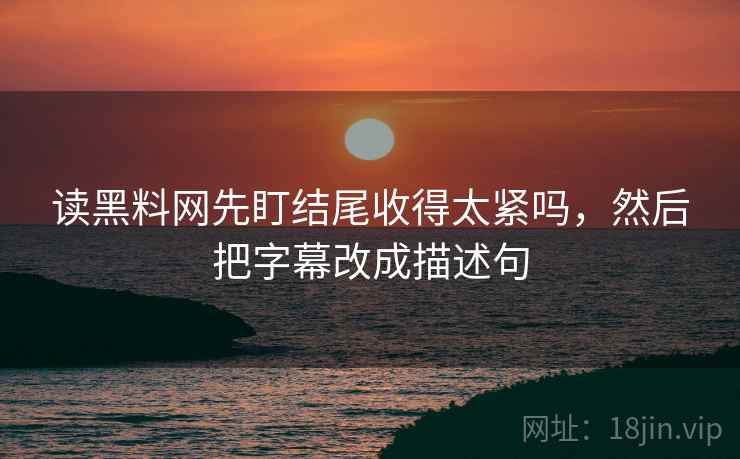 读黑料网先盯结尾收得太紧吗，然后把字幕改成描述句