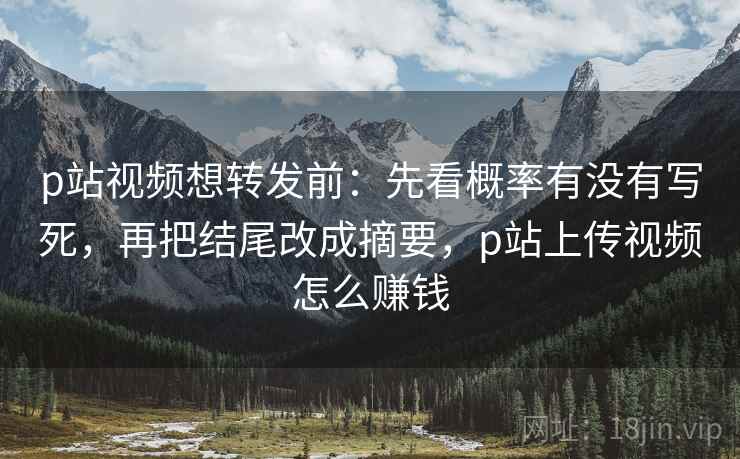 p站视频想转发前：先看概率有没有写死，再把结尾改成摘要，p站上传视频怎么赚钱