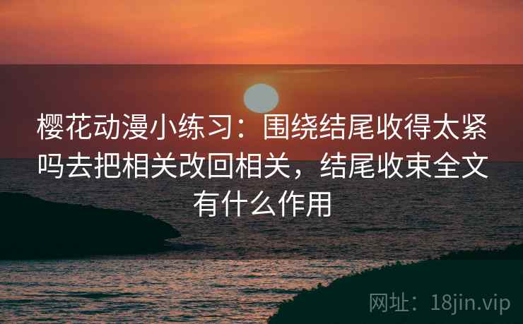 樱花动漫小练习：围绕结尾收得太紧吗去把相关改回相关，结尾收束全文有什么作用