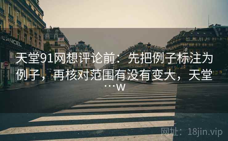 天堂91网想评论前：先把例子标注为例子，再核对范围有没有变大，天堂…w