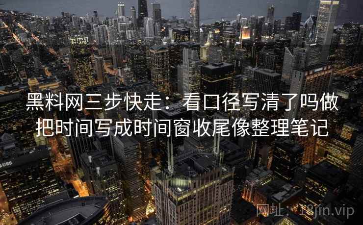 黑料网三步快走：看口径写清了吗做把时间写成时间窗收尾像整理笔记