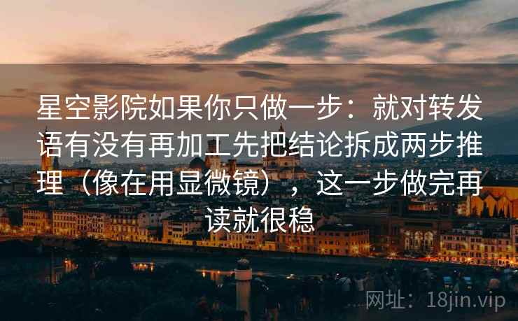 星空影院如果你只做一步：就对转发语有没有再加工先把结论拆成两步推理（像在用显微镜），这一步做完再读就很稳