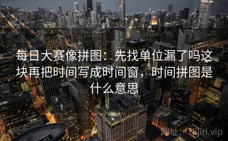 每日大赛像拼图：先找单位漏了吗这块再把时间写成时间窗，时间拼图是什么意思