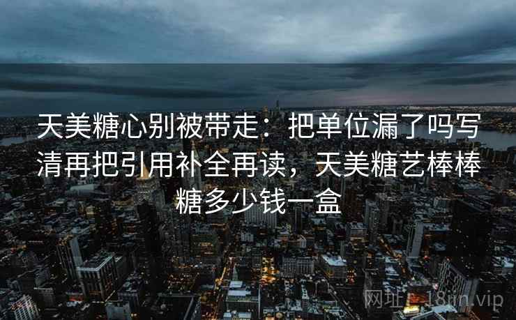 天美糖心别被带走：把单位漏了吗写清再把引用补全再读，天美糖艺棒棒糖多少钱一盒
