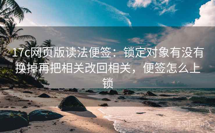 17c网页版读法便签：锁定对象有没有换掉再把相关改回相关，便签怎么上锁