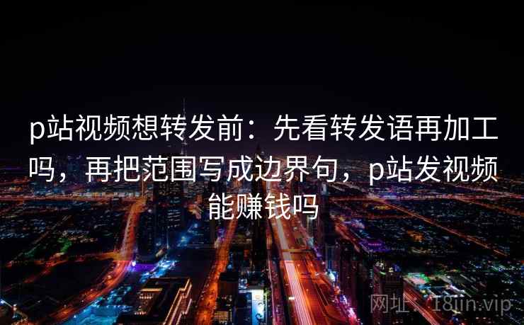 p站视频想转发前：先看转发语再加工吗，再把范围写成边界句，p站发视频能赚钱吗